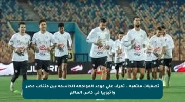 تصفيات ملتهبة.. تعرف على موعد المواجهة الحاسمة بين منتخب مصر وإثيوبيا في كأس العالم